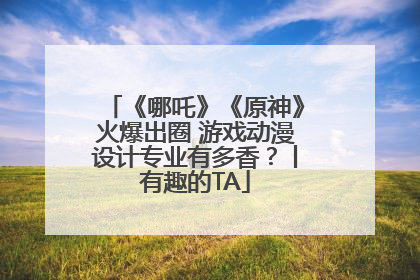 《哪吒》《原神》火爆出圈 游戏动漫设计专业有多香？丨有趣的TA