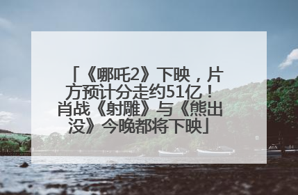 《哪吒2》下映，片方预计分走约51亿！肖战《射雕》与《熊出没》今晚都将下映