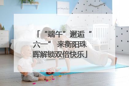 “端午”邂逅“六一” 来衡阳珠晖解锁双倍快乐