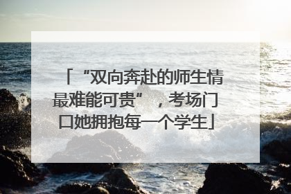 “双向奔赴的师生情最难能可贵”，考场门口她拥抱每一个学生