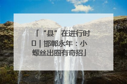 “县”在进行时⑬｜邯郸永年：小螺丝出圈有奇招