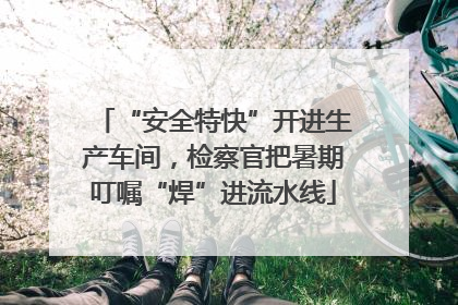 “安全特快”开进生产车间，检察官把暑期叮嘱“焊”进流水线
