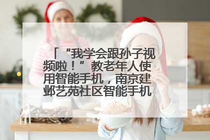 “我学会跟孙子视频啦！”教老年人使用智能手机，南京建邺艺苑社区智能手机课堂圆满落幕