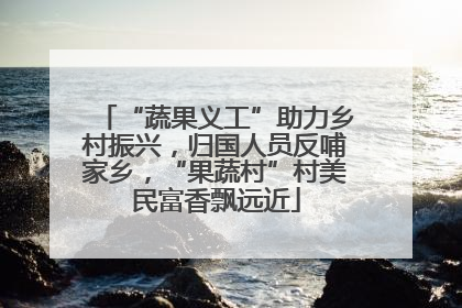 “蔬果义工”助力乡村振兴，归国人员反哺家乡，“果蔬村”村美民富香飘远近