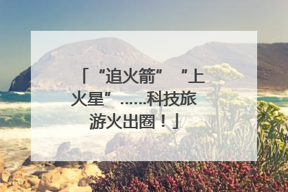 “追火箭”“上火星”……科技旅游火出圈！