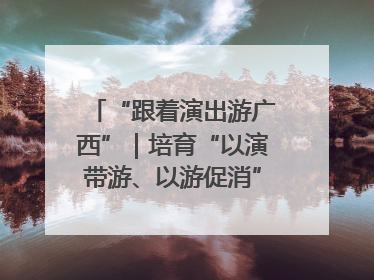“跟着演出游广西”｜培育“以演带游、以游促消”文旅消费新生态