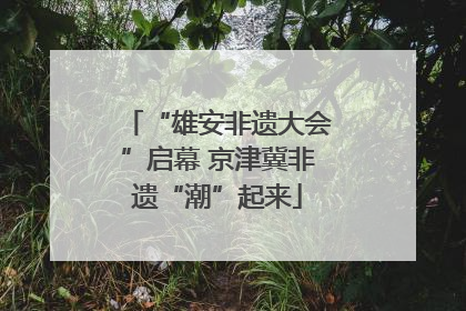 “雄安非遗大会”启幕 京津冀非遗“潮”起来