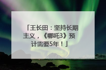 王长田：坚持长期主义，《哪吒3》预计需要5年！
