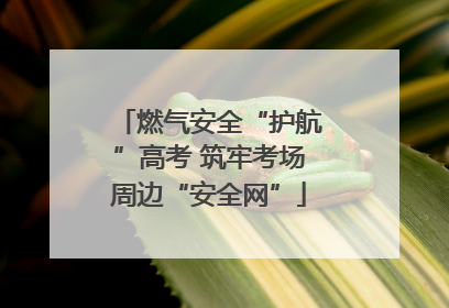 燃气安全“护航”高考 筑牢考场周边“安全网”