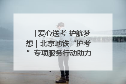 爱心送考 护航梦想｜北京地铁“护考”专项服务行动助力考生无忧赴考