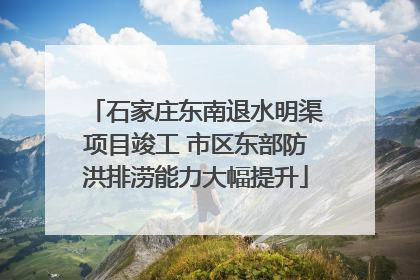 石家庄东南退水明渠项目竣工 市区东部防洪排涝能力大幅提升