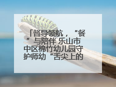 督导领航，“餐”与陪伴 乐山市中区棉竹幼儿园守护师幼“舌尖上的安全”