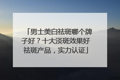 男士美白祛斑哪个牌子好？十大淡斑效果好祛斑产品，实力认证