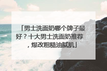 男士洗面奶哪个牌子最好？十大男士洗面奶推荐，爆改粗糙油腻肌