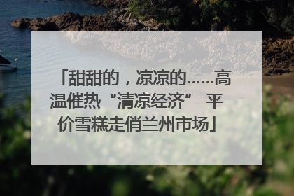 甜甜的，凉凉的……高温催热“清凉经济” 平价雪糕走俏兰州市场