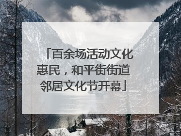 百余场活动文化惠民，和平街街道邻居文化节开幕