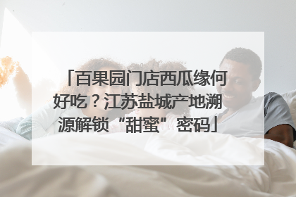 百果园门店西瓜缘何好吃？江苏盐城产地溯源解锁“甜蜜”密码