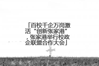 百校千企万岗激活“创新张家港”，张家港举行校政企联盟合作大会
