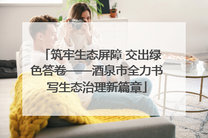 筑牢生态屏障 交出绿色答卷——酒泉市全力书写生态治理新篇章