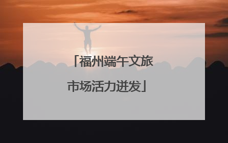 福州端午文旅市场活力迸发