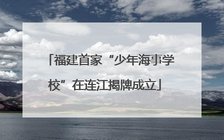 福建首家“少年海事学校”在连江揭牌成立