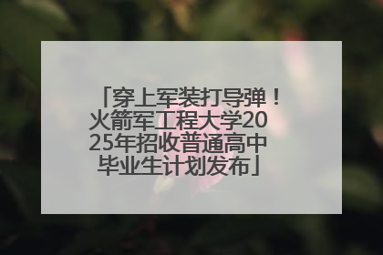 穿上军装打导弹！火箭军工程大学2025年招收普通高中毕业生计划发布