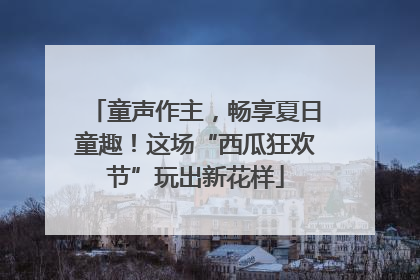 童声作主，畅享夏日童趣！这场“西瓜狂欢节”玩出新花样