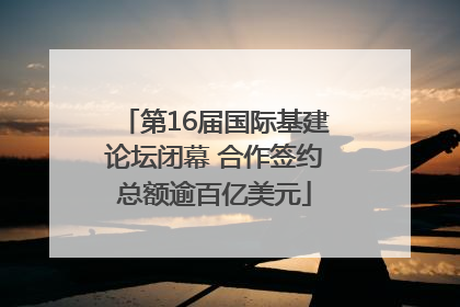 第16届国际基建论坛闭幕 合作签约总额逾百亿美元
