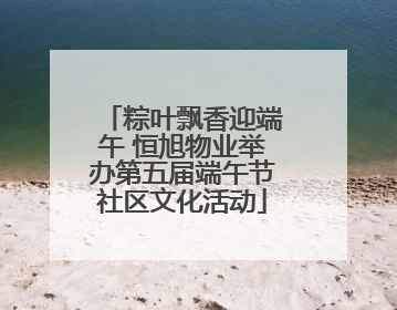 粽叶飘香迎端午 恒旭物业举办第五届端午节社区文化活动