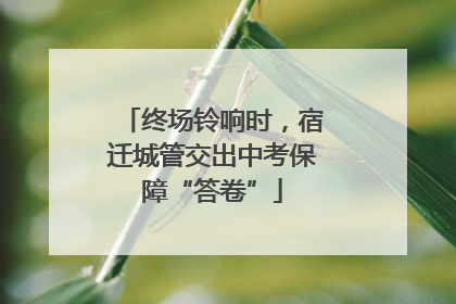 终场铃响时，宿迁城管交出中考保障“答卷”