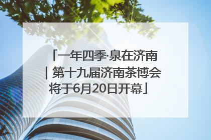 一年四季·泉在济南｜第十九届济南茶博会将于6月20日开幕