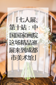 七人展、第十站：中国国家画院这场精品巡展来到成都市美术馆