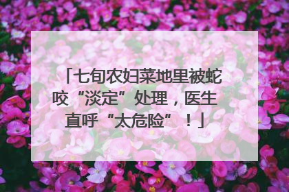 七旬农妇菜地里被蛇咬“淡定”处理，医生直呼“太危险”！
