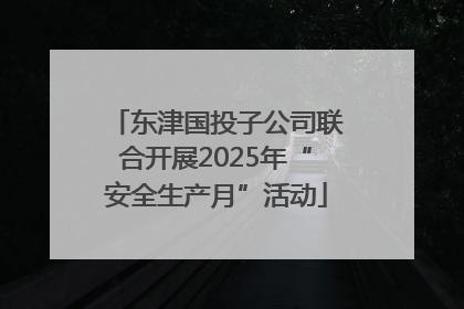 东津国投子公司联合开展2025年“安全生产月”活动