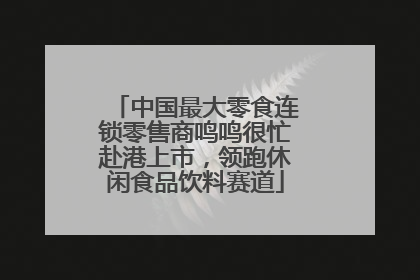 中国最大零食连锁零售商鸣鸣很忙赴港上市，领跑休闲食品饮料赛道