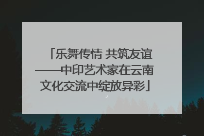 乐舞传情 共筑友谊——中印艺术家在云南文化交流中绽放异彩