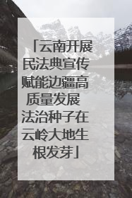 云南开展民法典宣传赋能边疆高质量发展 法治种子在云岭大地生根发芽