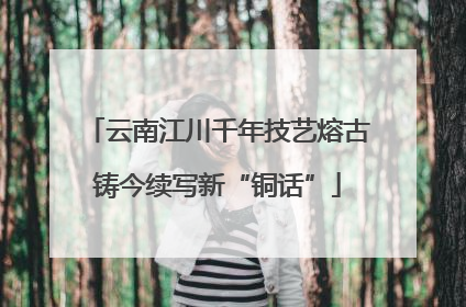 云南江川千年技艺熔古铸今续写新“铜话”