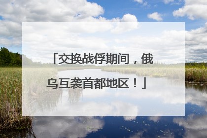 交换战俘期间，俄乌互袭首都地区！