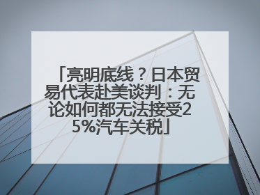 亮明底线？日本贸易代表赴美谈判：无论如何都无法接受25%汽车关税