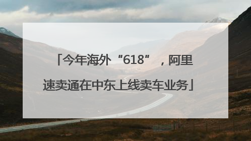 今年海外“618”，阿里速卖通在中东上线卖车业务