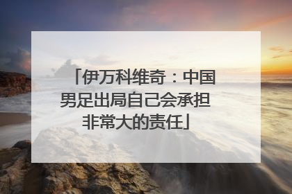 伊万科维奇：中国男足出局自己会承担非常大的责任