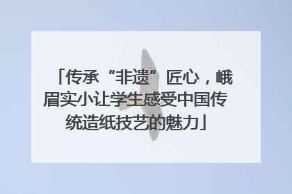 传承“非遗”匠心，峨眉实小让学生感受中国传统造纸技艺的魅力