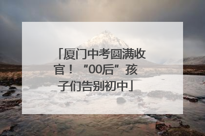 厦门中考圆满收官！“00后”孩子们告别初中