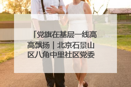 党旗在基层一线高高飘扬｜北京石景山区八角中里社区党委：用脚步丈量民生