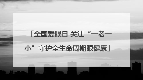 全国爱眼日 关注“一老一小”守护全生命周期眼健康