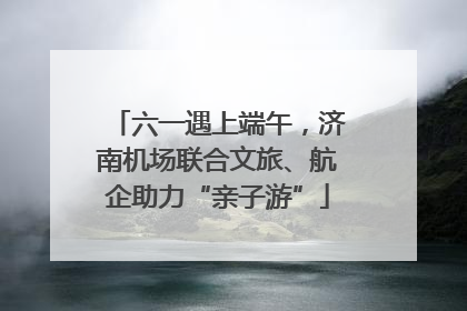 六一遇上端午，济南机场联合文旅、航企助力“亲子游”