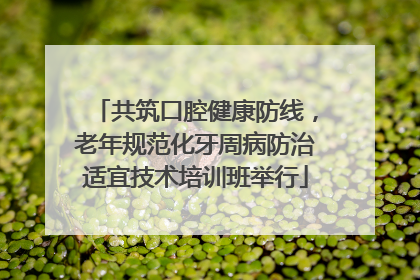 共筑口腔健康防线，老年规范化牙周病防治适宜技术培训班举行