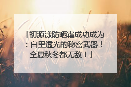 初源漾防晒霜成功成为：白里透光的秘密武器！全夏秋冬都无敌！