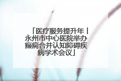 医疗服务提升年丨永州市中心医院举办癫痫合并认知障碍疾病学术会议
